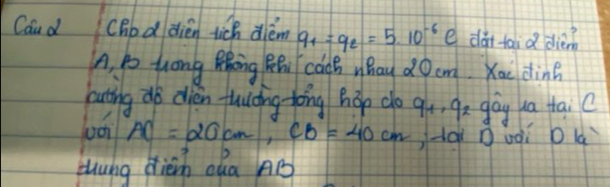 Caud cBod dien tich diém q_1=q_2=5.10^(-6) e da taid dièn 
A, go hong Zhong BR cadB Whay dO cm. Kae din? 
hating do olien flucing tong hop do qó, 92 gáy ua tai C
AC=20cm, CB=40cm -aǐ Duoi o là 
thung dièin cha AB