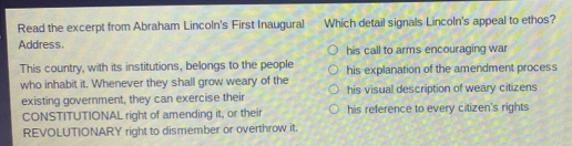 Read the excerpt from Abraham Lincoln's First Inaugural Which detail signals Lincoln's appeal to ethos?
Address. his call to arms encouraging war
This country, with its institutions, belongs to the people his explanation of the amendment process
who inhabit it. Whenever they shall grow weary of the his visual description of weary citizens
existing government, they can exercise their
CONSTITUTIONAL right of amending it, or their his reference to every citizen's rights
REVOLUTIONARY right to dismember or overthrow it.