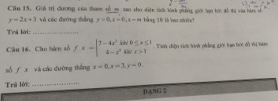 Giá trị dương của tham sốm sao cho điện tích hình phảng giới hạn bời đồ thị của hàm số
y=2x+3 và các đường thắng y=0, x=0, x=m bằng 10 là bao shiōu? 
Trã lời:_ 
Câu 16. Cho hàm số fx-beginarrayl 7-4x^3k 4-x^2endarray. beginarrayr 0≤ x≤ 1 ifx>1endarray. Tình diện tích hình phẳng giới hạn bời đồ vị hàm 

số f x và các đường thắng x=0, x=3, y=0. 
Trã lời:_ 
DANG 2