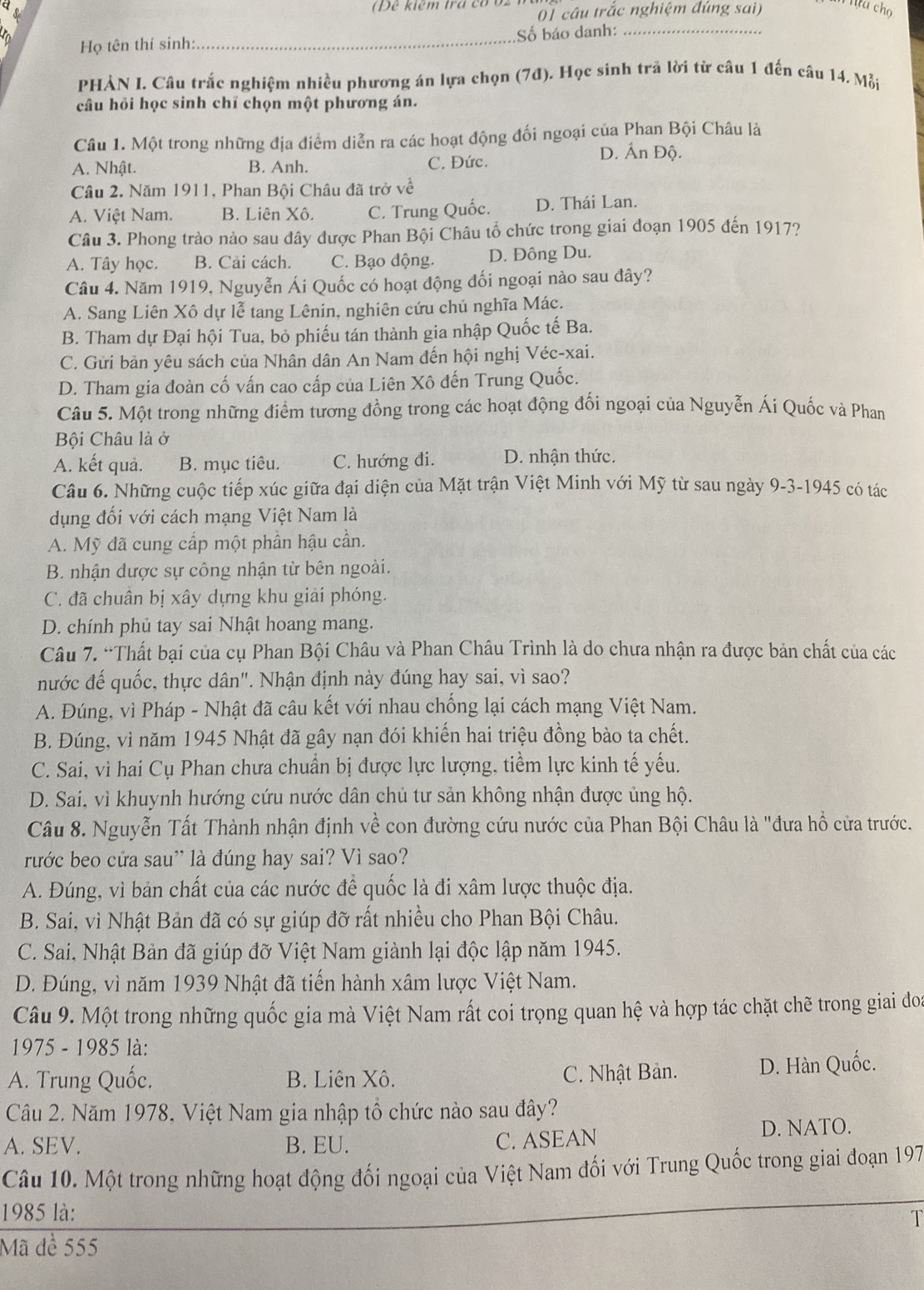 Dể kiểm trá có ổ2
01 cầu trắc nghiệm đúng sai) u cho
Họ tên thí sinh:_ Số báo danh:_
PHÀN I. Câu trắc nghiệm nhiều phương án lựa chọn (7đ). Học sinh trã lời từ câu 1 đến câu 14. Mỗi
câu hỏi học sinh chí chọn một phương án.
Câu 1. Một trong những địa điểm diễn ra các hoạt động đối ngoại của Phan Bội Châu là
A. Nhật. B. Anh. C. Đức.
D. Ấn Độ.
Câu 2. Năm 1911, Phan Bội Châu đã trở về
A. Việt Nam. B. Liên Xô. C. Trung Quốc. D. Thái Lan.
Câu 3. Phong trào nào sau dây được Phan Bội Châu tổ chức trong giai đoạn 1905 đến 1917?
A. Tây học. B. Cải cách. C. Bạo động. D. Đông Du.
Câu 4. Năm 1919, Nguyễn Ái Quốc có hoạt động đối ngoại nào sau đây?
A. Sang Liên Xô dự lễ tang Lênin, nghiên cứu chủ nghĩa Mác.
B. Tham dự Đại hội Tua, bỏ phiếu tán thành gia nhập Quốc tế Ba.
C. Gửi bản yêu sách của Nhân dân An Nam đến hội nghị Véc-xai.
D. Tham gia đoàn cố vấn cao cấp của Liên Xô đến Trung Quốc.
Câu 5. Một trong những điểm tương đồng trong các hoạt động đối ngoại của Nguyễn Ái Quốc và Phan
Bội Châu là ở
A. kết quả. B. mục tiêu. C. hướng đi. D. nhận thức.
Câu 6. Những cuộc tiếp xúc giữa đại diện của Mặt trận Việt Minh với Mỹ từ sau ngày 9-3-1945 có tác
dụng đối với cách mạng Việt Nam là
A. Mỹ đã cung cấp một phần hậu cần.
B. nhận dược sự công nhận từ bên ngoài.
C. đã chuân bị xây dựng khu giải phóng.
D. chính phủ tay sai Nhật hoang mang.
Câu 7. “Thất bại của cụ Phan Bội Châu và Phan Châu Trình là do chưa nhận ra được bản chất của các
nước đế quốc, thực dân". Nhận định này đúng hay sai, vì sao?
A. Đúng, vì Pháp - Nhật đã câu kết với nhau chống lại cách mạng Việt Nam.
B. Đúng, vì năm 1945 Nhật đã gây nạn đói khiến hai triệu đồng bào ta chết.
C. Sai, vì hai Cụ Phan chưa chuẩn bị được lực lượng, tiềm lực kinh tế yếu.
D. Sai, vì khuynh hướng cứu nước dân chủ tư sản không nhận được ủng hộ.
Câu 8. Nguyễn Tất Thành nhận định về con đường cứu nước của Phan Bội Châu là "đưa hồ cửa trước.
rước beo cửa sau' là đúng hay sai? Vì sao?
A. Đúng, vì bản chất của các nước để quốc là đi xâm lược thuộc địa.
B. Sai, vì Nhật Bản đã có sự giúp đỡ rất nhiều cho Phan Bội Châu.
C. Sai, Nhật Bản đã giúp đỡ Việt Nam giành lại độc lập năm 1945.
D. Đúng, vì năm 1939 Nhật đã tiến hành xâm lược Việt Nam.
Câu 9. Một trong những quốc gia mà Việt Nam rất coi trọng quan hệ và hợp tác chặt chẽ trong giai đoa
1975 - 1985 là:
A. Trung Quốc. B. Liên Xô. C. Nhật Bản. D. Hàn Quốc.
Câu 2. Năm 1978, Việt Nam gia nhập tổ chức nào sau đây?
A. SEV. B. EU. D. NATO.
C. ASEAN
Câu 10. Một trong những hoạt động đối ngoại của Việt Nam đối với Trung Quốc trong giai đoạn 197
1985 là:
  
Mã dề 555