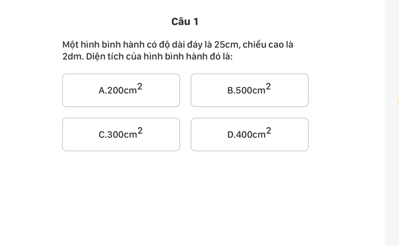 Một hình bình hành có độ dài đáy là 25cm, chiều cao là
2dm. Diện tích của hình bình hành đó là:
A. 200cm^2 B. 500cm^2
C. 300cm^2 D. 400cm^2