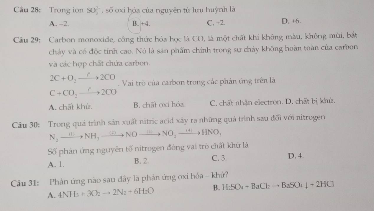 Trong ion SO_3^((2-) , số oxi hóa của nguyên tử lưu huỳnh là
A. -2. B. +4. C. +2. D. +6.
Câu 29: Carbon monoxide, công thức hóa học là CO, là một chất khí không màu, không mùi, bắt
cháy và có độc tính cao. Nó là sản phẩm chính trong sự cháy không hoàn toàn của carbon
và các hợp chất chứa carbon.
2C+O_2)to 2CO. Vai trò của carbon trong các phản ứng trên là
C+CO_2xrightarrow IO
A. chất khử. B. chất oxi hóa. C. chất nhận electron. D. chất bị khử.
Câu 30: Trong quá trình sản xuất nitric acid xảy ra những quá trình sau đối với nitrogen
N_2xrightarrow (1)NH_3xrightarrow (2)NOxrightarrow (3)NO_2xrightarrow (4)HNO_3
Số phản ứng nguyên tố nitrogen đóng vai trò chất khử là
C. 3.
A. 1. B. 2. D. 4.
Câu 31: Phản ứng nào sau đây là phản ứng oxi hóa - khử?
B.
A. 4NH_3+3O_2to 2N_2+6H_2O H_2SO_4+BaCl_2to BaSO_4downarrow +2HCl