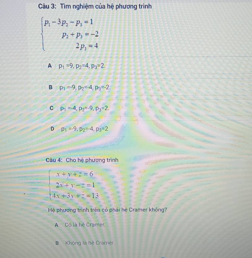 Tìm nghiệm của hệ phương trình
beginarrayl p_1-3p_2-p_3=1 p_2+p_3=-2 2p_2=4endarray.
A p_1=9, p_2=4, p_3=2.
B p_1=-9, p_2=-4, p_3=-2.
C p_1=-4, p_2=-9, p_3=2.
D p_1=-9, p_2=-4, p_3=2
Câu 4: Cho hệ phương trình
beginarrayl x+y+z=6 2x+y-z=1 4x+3y+z=13endarray.
Hệ phương trình trên có phải hệ Cramer không?
A Có là hệ Cramer.
B Không là hệ Cramer.