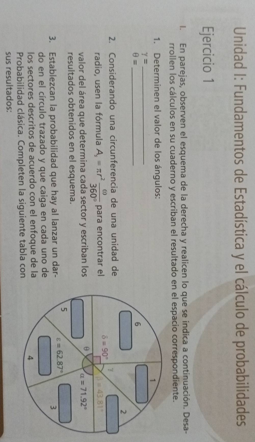 Unidad I: Fundamentos de Estadística y el cálculo de probabilidades 
Ejercicio 1 
I. En parejas, observen el esquema de la derecha y realicen lo que se indica a continuación. Desa- 
rrollen los cálculos en su cuaderno y escriban el resultado en el espacio correspondiente. 
1. Determinen el valor de los ángulos: 
1 
_ gamma =
_ θ =
6 
2 
2. Considerando una circunferencia de una unidad de 
1
delta =90°
radio, usen la fórmula A_s=π r^2 omega /360°  para encontrar el beta =43.81°
θ
valor del área que determina cada sector y escriban los alpha =71.92°
resultados obtenidos en el esquema. 
5 varepsilon =62.87°
3. Establezcan la probabilidad que hay al lanzar un dar - 3
do en el círculo trazado y que caiga en cada uno de 
los sectores descritos de acuerdo con el enfoque de la 
4 
Probabilidad clásica. Completen la siguiente tabla con 
sus resultados: