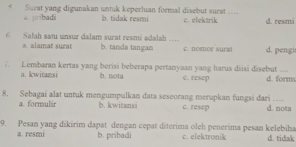 Surat yang digunakan untuk keperluan formal disebut surat …_
a. pribadi b. tidak resmi c. elektrik d. resmi
6. Salah satu unsur dalam surat resmi adalah …
a. alamat surat b. tanda tangan c. nomor surat d. pengi
7. Lembaran kertas yang berisi beberapa pertanyaan yang harus diisi disebut __
a. kwitansi b. nota c. resep d. form
8. Sebagai alat untuk mengumpulkan data seseorang merupkan fungsi dari …_
a. formulir b. kwitansi c. resep d. nota
9. Pesan yang dikirim dapat dengan cepat diterima oleh penerima pesan kelebiha
a. resmi b. pribadi c. elektronik d. tidak