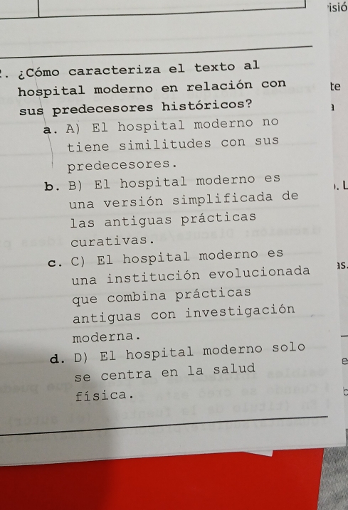 'isió
2 ¿ Cómo caracteriza el texto al
hospital moderno en relación con te
sus predecesores históricos?
]
a. A) El hospital moderno no
tiene similitudes con sus
predecesores.
b. B) El hospital moderno es ). L
una versión simplificada de
las antiguas prácticas
curativas.
c. C) El hospital moderno es
una institución evolucionada as
que combina prácticas
antiguas con investigación
moderna.
d. D) El hospital moderno solo
se centra en la salud e
física.