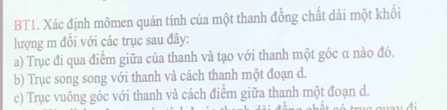 BT1. Xác định mômen quán tính của một thanh đồng chất dài một khối 
lượng m đồi với các trục sau đây: 
a) Trục đi qua điểm giữa của thanh và tạo với thanh một góc α nào đó. 
b) Trục song song với thanh và cách thanh một đoạn d. 
c) Trục vuông góc với thanh và cách điểm giữa thanh một đoạn d.