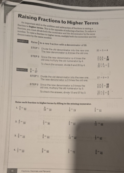 Raising Fractions to Higher Terms
An important skill in the addition and subtraction of fractions is raising o
fraction to higher terms. This is the opposite of reducing a fraction. To reduce a
fraction, you mant divide both the munerator and the denominator by the same
number. To raise a fraction to higher teems, mainnly both the numerator and the
denominator by the same number
Raise  2/5  to a new fraction with a denominator of 20.
STEP 1 Divide the old denominator into the new one. 20/ 5=4
The new denominator is 4 times the old one.
STEP 2 Since the new denominator is 4 times the  (2* 4)/5* 4 = 8/20 
old one,multiply the old numerator by 4.
To check the answer, divide 8 and 20 by 4.  (8+4)/20+4 = 2/5 
 4/9 - ?/27 
STEP 1 Divide the old denominator into the new one 27/ 9=3
The new denominator is 3 times the old one.
STEP 2 Since the new denominator is 3 times the  (4* 3)/9* 3 = 12/27 
old one, multiply the old numerator by 3.
To check the answer, divide 12 and 27 by 3.  (12+3)/27+3 = 4/9 
Raise each fraction to higher terms by filling in the missing numerator.
1.  4/5 =frac 30  9/10 =frac 20  1/6 =frac 18  5/8 -frac 32
2.  4/7 -frac 35  1/2 =frac 36  2/3 =frac 21  9/11 =frac 66
3.  5/9 =frac 45  3/4 =frac 44  7/12 =frac 60  1/3 =frac 45
4.  1/2 =frac 50  3/8 =frac 40  2/9 =frac 72  5/6 =frac 42
8 Fractions, Decimals, and Parcents