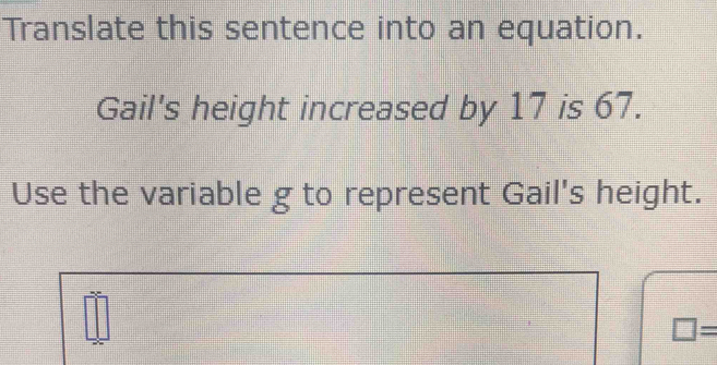 Translate this sentence into an equation. 
Gail's height increased by 17 is 67. 
Use the variable g to represent Gail's height.
□ =