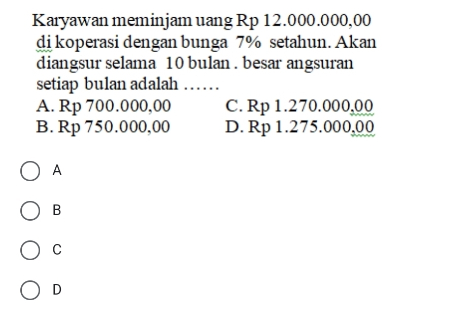 Karyawan meminjam uang Rp 12.000.000,00
di koperasi dengan bunga 7% setahun. Akan
diangsur selama 10 bulan . besar angsuran
setiap bulan adalah ……
A. Rp 700.000,00 C. Rp 1.270.000,00
B. Rp 750.000,00 D. Rp 1.275.000,00
A
B
C
D