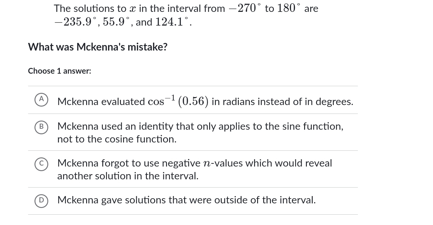 The solutions to x in the interval from -270° to 180° are
-235.9°, 55.9° , and 124.1°. 
What was Mckenna's mistake?
Choose 1 answer:
Mckenna evaluated cos^(-1)(0.56) in radians instead of in degrees.
Mckenna used an identity that only applies to the sine function,
not to the cosine function.
Mckenna forgot to use negative n -values which would reveal
another solution in the interval.
Mckenna gave solutions that were outside of the interval.