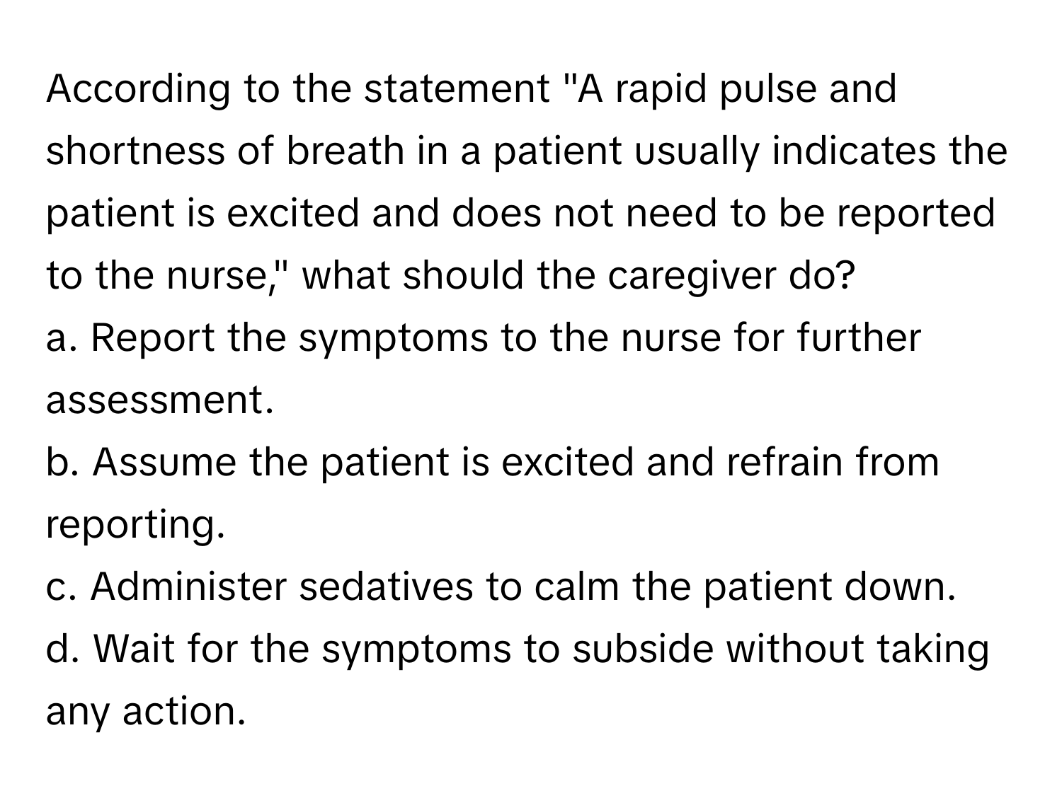 According to the statement "A rapid pulse and shortness of breath in a patient usually indicates the patient is excited and does not need to be reported to the nurse," what should the caregiver do?

a. Report the symptoms to the nurse for further assessment.
b. Assume the patient is excited and refrain from reporting.
c. Administer sedatives to calm the patient down.
d. Wait for the symptoms to subside without taking any action.