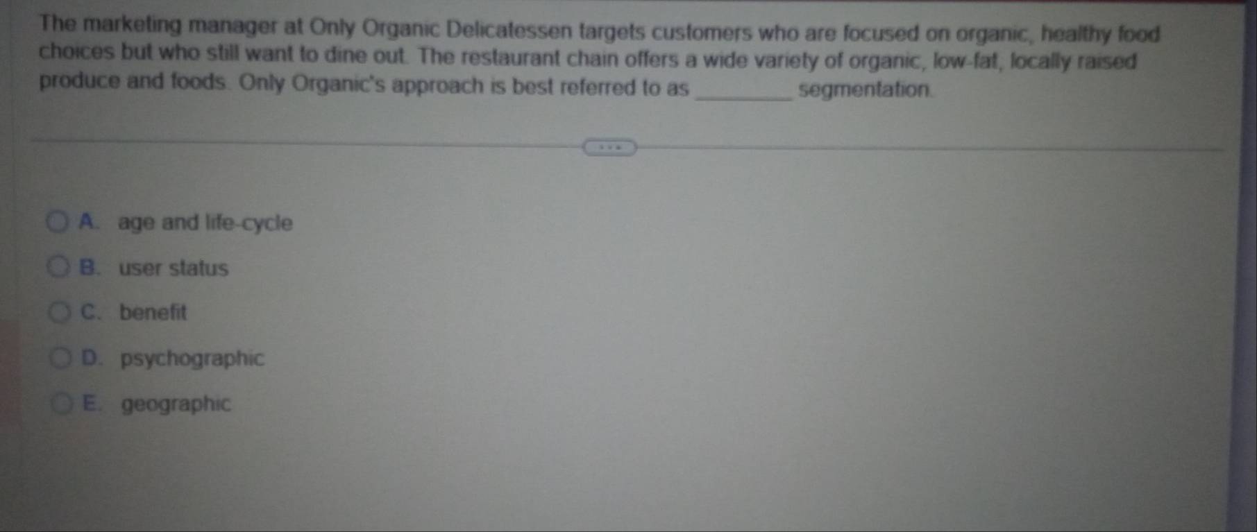 The marketing manager at Only Organic Delicatessen targets customers who are focused on organic, healthy food
choices but who still want to dine out. The restaurant chain offers a wide variety of organic, low-fat, locally raised
produce and foods. Only Organic's approach is best referred to as_ segmentation.
A. age and life-cycle
B. user status
C.benefit
D. psychographic
E. geographic