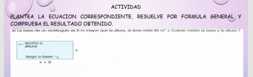 ACTIVIDAD
PLANTEA LA ECUACION CORRESPONDIENTE, RESUELVE POR FORMULA GENERAL Y
COMPRUEBA EL RESULTADO OBTENIDO.
a) La base de un rectángulo es 8 m mayor que la altura, el área mide 65 m° ¿ Cuánto miden la base y la altura ?