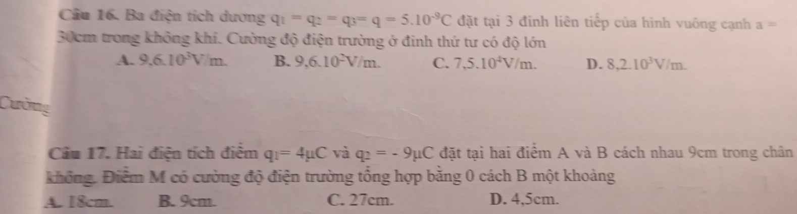 Ba điện tích dương q_1=q_2=q_3=q=5.10^(-9)C đặt tại 3 đinh liên tiếp của hình vuông cạnh a=
30cm trong không khí. Cường độ điện trường ở đinh thứ tư có độ lớn
A. 9,6.10^3V/m. B. 9,6.10^2V/m. C. 7,5.10^4V/m. D. 8,2.10^3V/m. 
Cường
Câu 17. Hai điện tích điểm q_1=4mu C và q_2=-9mu C đặt tại hai điểm A và B cách nhau 9cm trong chân
không. Điểm M có cường độ điện trường tổng hợp bằng 0 cách B một khoảng
A. 18cm. B. 9cm. C. 27cm. D. 4,5cm.