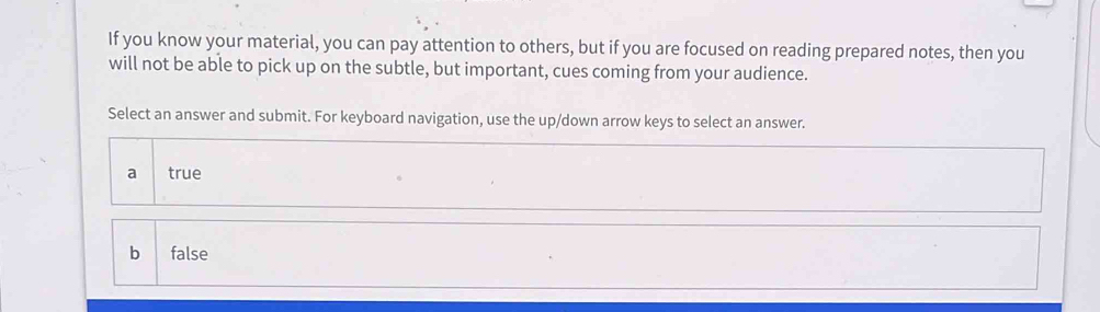 If you know your material, you can pay attention to others, but if you are focused on reading prepared notes, then you
will not be able to pick up on the subtle, but important, cues coming from your audience.
Select an answer and submit. For keyboard navigation, use the up/down arrow keys to select an answer.
a true
b false