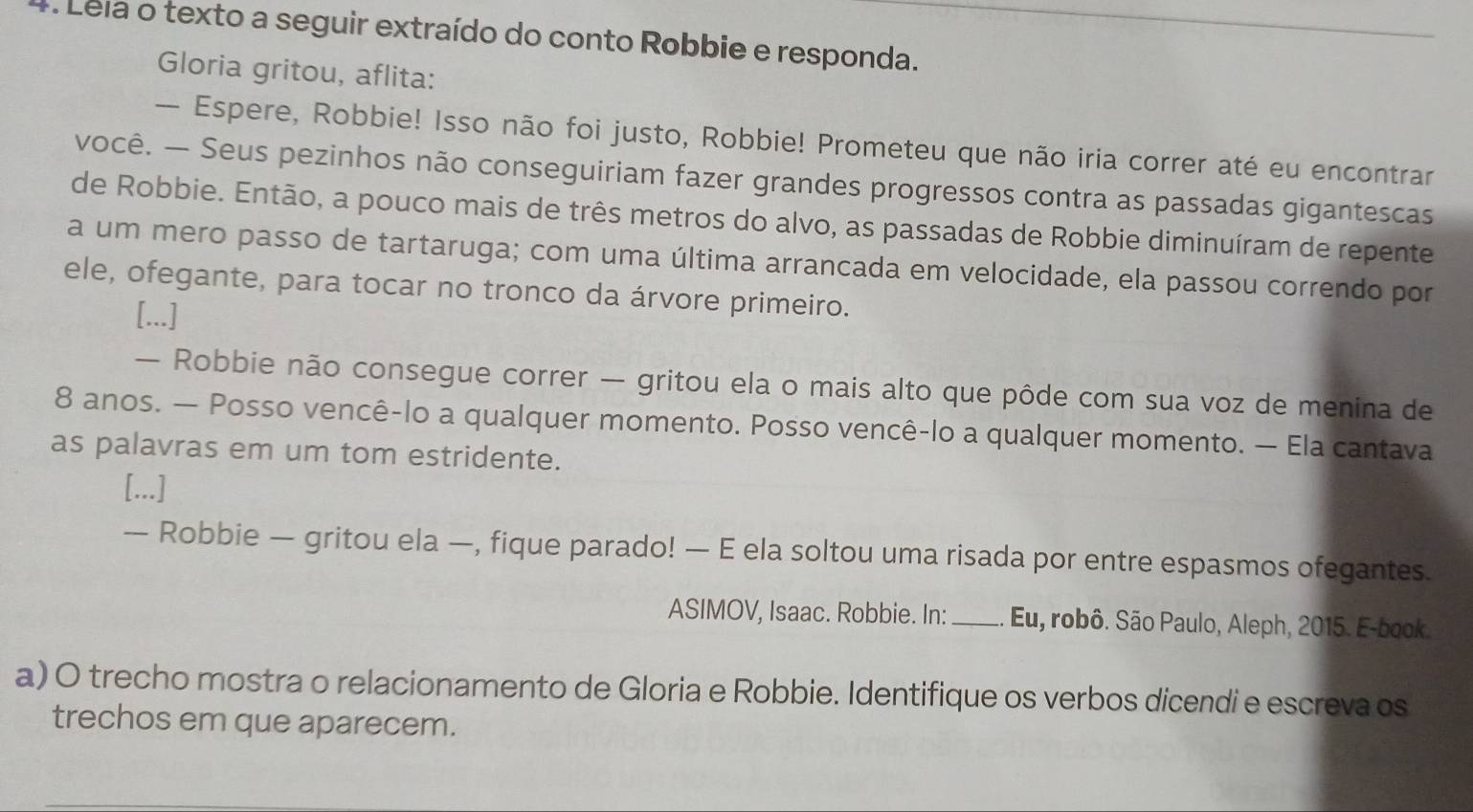 Leia o texto a seguir extraído do conto Robbie e responda. 
Gloria gritou, aflita: 
— Espere, Robbie! Isso não foi justo, Robbie! Prometeu que não iria correr até eu encontrar 
você. — Seus pezinhos não conseguiriam fazer grandes progressos contra as passadas gigantescas 
de Robbie. Então, a pouco mais de três metros do alvo, as passadas de Robbie diminuíram de repente 
a um mero passo de tartaruga; com uma última arrancada em velocidade, ela passou correndo por 
ele, ofegante, para tocar no tronco da árvore primeiro. 
[...] 
— Robbie não consegue correr — gritou ela o mais alto que pôde com sua voz de menina de
8 anos. — Posso vencê-lo a qualquer momento. Posso vencê-lo a qualquer momento. — Ela cantava 
as palavras em um tom estridente. 
[...] 
— Robbie — gritou ela —, fique parado! — E ela soltou uma risada por entre espasmos ofegantes. 
ASIMOV, Isaac. Robbie. In:_ Eu, robô. São Paulo, Aleph, 2015. E-book. 
a) O trecho mostra o relacionamento de Gloria e Robbie. Identifique os verbos dicendi e escreva os 
trechos em que aparecem.