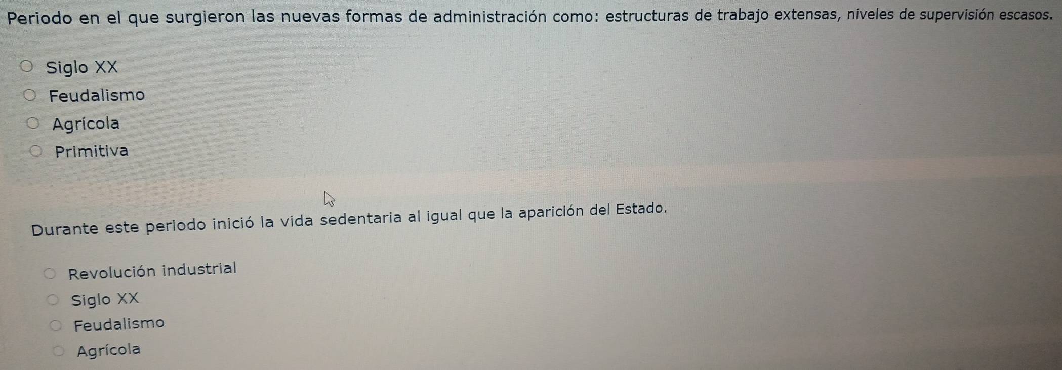 Periodo en el que surgieron las nuevas formas de administración como: estructuras de trabajo extensas, níveles de supervisión escasos.
Siglo XX
Feudalismo
Agrícola
Primitiva
Durante este periodo inició la vida sedentaria al igual que la aparición del Estado.
Revolución industrial
Siglo XX
Feudalismo
Agrícola