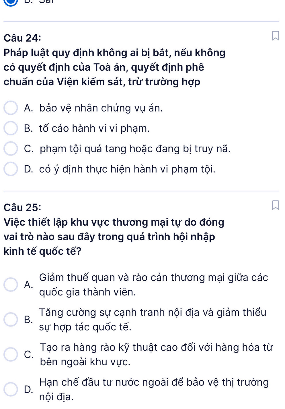 Pháp luật quy định không ai bị bắt, nếu không
có quyết định của Toà án, quyết định phê
chuẩn của Viện kiểm sát, trừ trường hợp
A. bảo vệ nhân chứng vụ án.
B. tố cáo hành vi vi phạm.
C. phạm tội quả tang hoặc đang bị truy nã.
D. có ý định thực hiện hành vi phạm tội.
Câu 25:
Việc thiết lập khu vực thương mại tự do đóng
vai trò nào sau đây trong quá trình hội nhập
kinh tế quốc tế?
Giảm thuế quan và rào cản thương mại giữa các
A.
quốc gia thành viên.
Tăng cường sự cạnh tranh nội địa và giảm thiểu
B.
sự hợp tác quốc tế.
Tạo ra hàng rào kỹ thuật cao đối với hàng hóa từ
C.
bên ngoài khu vực.
Hạn chế đầu tư nước ngoài để bảo vệ thị trường
D.
nội địa.