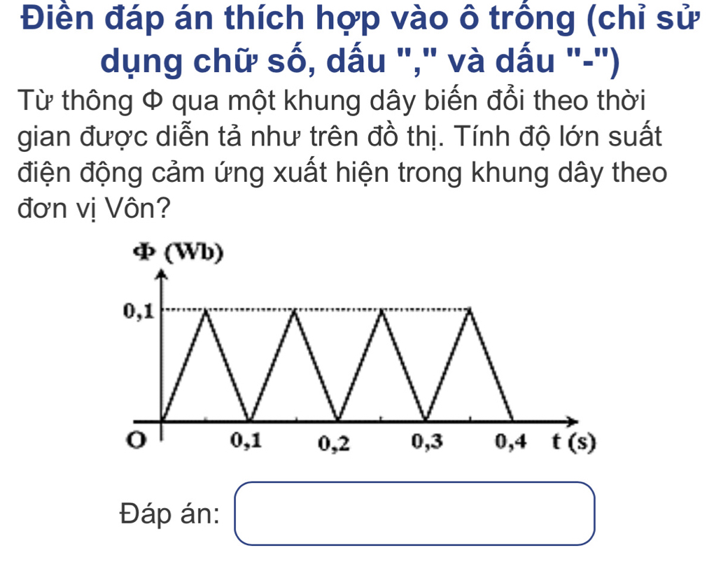 Điền đáp án thích hợp vào ô trống (chỉ sử 
dụng chữ số, dấu "," và dấu "-") 
Từ thông Φ qua một khung dây biến đổi theo thời 
gian được diễn tả như trên đồ thị. Tính độ lớn suất 
điện động cảm ứng xuất hiện trong khung dây theo 
đơn vị Vôn?
varPhi (Wb)
0,1
0 0, 1 0, 2 0, 3 0,4 t(s)
Đáp án: () x_ □ /□  