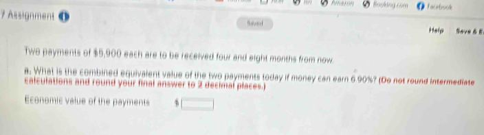 Amaton Booking com Facebook 
7 Assignment Saved Help Seve & E 
Two payments of $5,900 each are to be received four and eight months from now. 
a. What is the combined equivalent value of the two payments today if money can earn 6.90%? (Do not round intermediate 
calculations and round your final answer to 2 decimal places.) 
Economic value of the payments 4