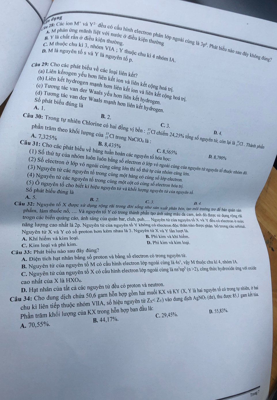 in dụng
A. M phản ứng mãnh liệt với nước ở điều kiện thường
B. Y là chất rắn ở điều kiện thường.
M 28: Các ion M* và Y² đều có cấu hình electron phân lớp ngoài cùng là 3p^6. Phát biểu nào sau đây không đúng?
C. M thuộc chu kì 3, nhóm VIA ; Y thuộc chu kì 4 nhóm IA
D. M là nguyên tố s và Y là nguyên tố p.
Câu 29: Cho các phát biểu về các loại liên kết?
(a) Liên kếrogen yếu hơn liên kết ion và liên kết cộng hoá trị.
(b) Liên kết hydrogen mạnh hơn liên kết ion và liên kết cộng hoá trị.
(c) Tương tác van der Waals yếu hơn liên kết hydrogen.
(d) Tương tác van der Waals mạnh hơn liên kết hydrogen.
Số phát biểu đúng là
A. 1.
B. 2.
C. 3.
Câu 30: Trong tự nhiên Chlorine có hai đồng vị bền : Cl chiếm 24,25% tổng số nguyên tử, còn lại là _(17)^(35)Cl. Thành phần
D. 4.
phần trăm theo khối lượng của beginarrayr 37 17endarray Cl trong NaC 1O_4 là :
A. 7,325% B. 8,435% C. 8,565%
Câu 31: Cho các phát biểu về bảng tuần hoàn các nguyên tố hóa học:
D. 8,790%
(1) Số thứ tự của nhóm luôn luôn bằng số electron ở lớp vỏ ngoài cùng của nguyên tử nguyên tố thuộc nhóm đồ.
(2) Số electron ở lớp vỏ ngoài cùng càng lớn thì số thứ tự của nhóm càng lớn.
(3) Nguyên tử các nguyên tố trong cùng một hàng có cùng số lớp electron.
(4) Nguyên tử các nguyên tố trong cùng một cột có cùng số electron hóa trị.
(5) Ô nguyên tố cho biết kí hiệu nguyên tử và khối lượng nguyên tử của nguyên tố.
Số phát biểu đúng là
A. 5. B. 2. C. 3. D. 4.
Câu 32: Nguyên tố X được sử dụng rộng rãi trong đời sống như sản xuất phân bón, tạo môi trường trợ để bảo quản sản
phầm, làm thuốc nổ, ... Và nguyên tố Y có trong thành phần tạo ánh sáng màu da cam, ánh đỏ được sử dụng rộng rãi
trogn các biển quảng cáo, ánh sáng của quán bar, club, pub,.... Nguyên tử của nguyên tố X và Y đều có electron ở mức
năng lượng cao nhất là 2p. Nguyên tử của nguyên tố Y không có electron độc thân nào được phân bố trong các orbital.
Nguyên tử X và Y có số proton hơn kém nhau là 3. Nguyên tử X và Y lần lượt là,
A. Khí hiếm và kim loại. B. Phi kim và khí hiếm.
C. Kim loại và phi kim. D. Phi kim và kim loại.
Câu 33: Phát biểu nào sau đây đúng?
A. Điện tích hạt nhân bằng số proton và bằng số electron có trong nguyên tử.
B. Nguyên tử của nguyên tố M có cấu hình electron lớp ngoài cùng là 4s^1 , vậy M thuộc chu kì 4, nhóm IA.
C. Nguyên tử của nguyên tố X có cấu hình electron lớp ngoài cùng là ns^2np (n>2) ), công thức hydroxide ứng với oxide
cao nhất của X là HXO₄.
D. Hạt nhân của tất cả các nguyên tử đều có proton và neutron.
Câu 34: Cho dung dịch chứa 50,6 gam hỗn hợp gồm hai muối KX và KY (X, Y là hai nguyên tố có trong tự nhiên, ở hai
chu kì liên tiếp thuộc nhóm VIIA, số hiệu nguyên tử Z_X vào dung dịch AgNO₃ (dư), thu được 85,1 gam kết tùa.
Phần trăm khối lượng của KX trong hỗn hợp ban đầu là:
C. 29,45%. D. 55,83%.
A. 70,55%. B. 44,17%.
Trang
