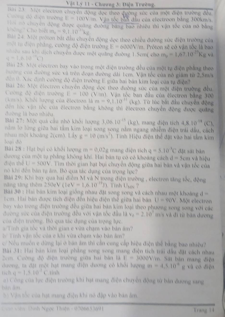 Vật Lý 11 - Chương 3: Điện Trường.
Bài 23: Một electron chuyển động đọc theo đường sức của một điện trường đều,
Cường độ điện trường E=100V/m h. Vận tốc bản đầu của electroon bằng 300km/s,
Hoi nó chuyên động được quâng đường bảng bao nhiều thì vận tốc của nó bằng
không? Cho biết m_e=9.1.10^(-31)kg.
Bài 24: Một próton bắt đầu chuyển động dọc theo chiều đường sức điện trường của
một tụ điện phẳng, cường độ điện trường E=6000V/m. Prôton sẽ có vận tốc là bao
nhiều sau khi dịch chuyển được một quãng đường 1.5cm( cho m_p=1,67,10^(-27)K_g va
q=1.6.10^(-10)C)
Bài 25: Một electron bay vào trong một điện trường đều của một tụ điện phẳng theo
hướng của đường sức và trên đoạn đường dài 1em. Vận tốc của nó giám từ 2,5m/s
đến 0. Xác định cường độ điện trường E giữa hai bản kim loại của tụ điện?
Bài 26: Một électron chuyển động dọc theo đường sức của một điện trường đều,
Cường độ điện trường E=100(Vm (). Vận tốc ban đầu của électron bằng 300
(km/s). Khối lượng của êlectron là m=9,1.10^(-31)(kg) Từ lúc bắt đầu chuyển động
đến lúc văn tốc của électron bằng không thi êlectron chuyển động được quảng
đường là bao nhiều
Bài 27: Một quả cầu nhỏ khối lượng 3,06.10^(-15)(kg) ,mang điện tích 4,8.10^(-18)(C).
nằm lo lừng giữa hai tầm kim loại song song nằm ngang nhiễm điện trái đấu, cách
nhau một khoảng 2(cm). Lấy g=10(m/s^2) 0. Tính Hiệu điện thể đặt vào hai tầm kim
loại đó
Bài 28 : Hạt bụi có khối lượng m=0.02g mang điện tích q=5.10^(-5)C đặt sát bản
đương của một tụ phẳng không khí. Hai bản tụ có có khoảng cách d=5cm và hiệu
điện thể U=300V. Tim thời gian hạt bụi chuyển động giữa hai bản và vận tốc của
nó khi đến bản tụ âm. Bỏ qua tác dụng của trọng lực?
Bài 29: Khi bay qua hai điểm M và N trong điện trường , electron tăng tốc, động
nng tăng thêm 250eV(1eV=1,6.10^(-10)J). Tính U_MN ?
Bài 30 : Hai bản kim loại giống nhau đặt song song và cách nhau một khoảng d=
1cm. Hai bản được tích điện đến hiệu điện thể giữa hai bản U-90V Một electron
bay vào trong điện trường đều giữa hai bản kim loại theo phương song song với các
đường sức của điện trường đều với vận tốc đầu là v_0=2.10° m/s và đi từ bản dương
của điện trường. Bỏ qua tác dụng của trọng lực.
a/Tính gia tốc và thời gian e vừa chạm vào bản âm?
b Tính vận tốc của e khí vừa chạm vào bản âm?
/ Nếu muốn e dừng lại ở bản âm thi cần cung cấp hiệu điện thể bằng bao nhiều?
Bài 31: Hai bản kim loại phẳng song song mang điện tích trái đầu đặt cách nhau
2cm. Cường độ điện trường giữa hai bản là E=3000V/m.  Sát bản mang điện
dương, ta đặt một hạt mang điện dương có khổi lượng m=4,5,10^(-8)g và có điện
tichq=1,5,10^(-2)C.tính
a) Công của lực điện trường khi hạt mang điện chuyển động từ bản đương sang
bàn âm
b) Vận tốc của hạt mang điện khi nó đập vào bản âm.
Cian viên: Đinh Ngọc 1hien-0700651691 l rang lì