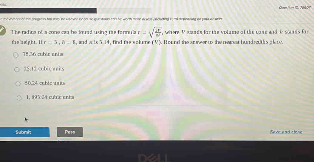 ess:
Question ID: 79607
he movement of the progress bar may be uneven because questions can be worth more or less (including zero) depending on your answer.
The radius of a cone can be found using the formula r=sqrt(frac 3V)π h , where V stands for the volume of the cone and h stands for
the height. If r=3, h=8 , and π is 3.14, find the volume (V). Round the answer to the nearest hundredths place.
75.36 cubic units
25.12 cubic units
50.24 cubic units
1, 893.04 cubic units
Submit Pass Save and close