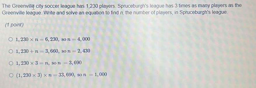 The Greenville city soccer league has 1,230 players. Spruceburgh's league has 3 times as many players as the
Greenville league. Write and solve an equation to find n, the number of players, in Spruceburgh's league.
(1 point)
1,230* n=6,230, son=4,000
1,230+n=3,660, son=2,430
1,230* 3=n, son=3,690
(1,230* 3)* n=33,690, so n=1,000