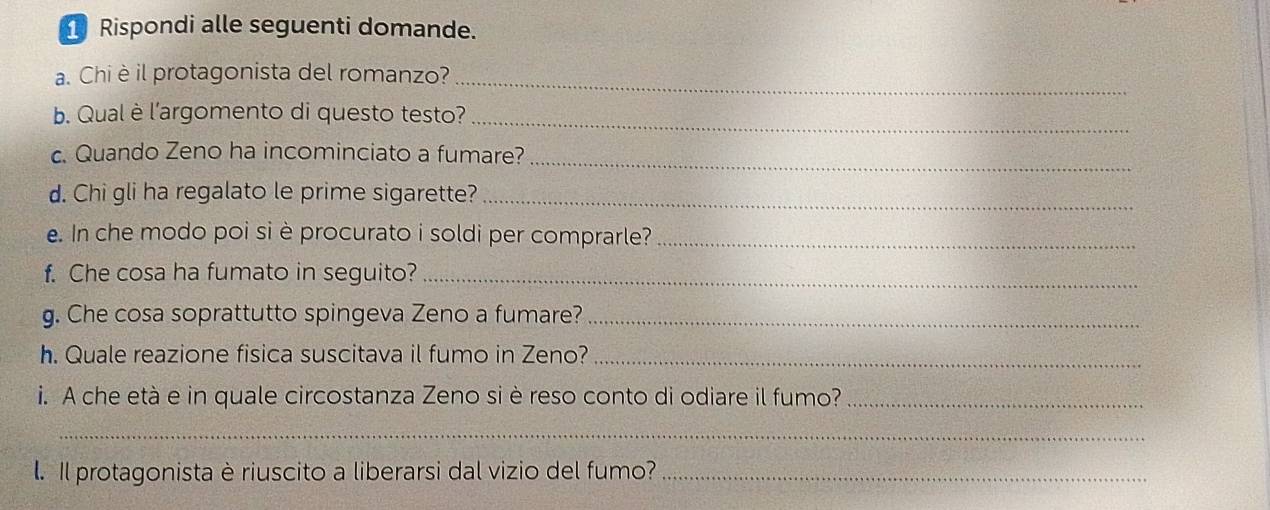 Rispondi alle seguenti domande. 
a. Chièil protagonista del romanzo?_ 
b. Qual è l'argomento di questo testo? 
_ 
_ 
c. Quando Zeno ha incominciato a fumare? 
d. Chi gli ha regalato le prime sigarette?_ 
e. In che modo poi si è procurato i soldi per comprarle?_ 
f. Che cosa ha fumato in seguito?_ 
g. Che cosa soprattutto spingeva Zeno a fumare?_ 
h. Quale reazione fisica suscitava il fumo in Zeno?_ 
i. A che età e in quale circostanza Zeno si è reso conto di odiare il fumo?_ 
_ 
. Il protagonista è riuscito a liberarsi dal vizio del fumo?_