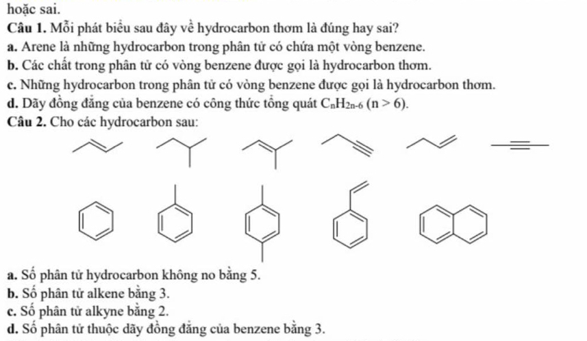 hoặc sai.
Câu 1. Mỗi phát biểu sau đây về hydrocarbon thơm là đúng hay sai?
a. Arene là những hydrocarbon trong phân tử có chứa một vòng benzene.
b. Các chất trong phân tử có vòng benzene được gọi là hydrocarbon thơm.
c. Những hydrocarbon trong phân tử có vòng benzene được gọi là hydrocarbon thơm.
d. Dãy đồng đẳng của benzene có công thức tổng quát C_nH_2n-6(n>6). 
Câu 2. Cho các hydrocarbon sau:
a. Số phân tử hydrocarbon không no bằng 5.
b. Số phân tử alkene bằng 3.
c. Số phân tử alkyne bằng 2.
d. Số phân tử thuộc dãy đồng đẳng của benzene bằng 3.