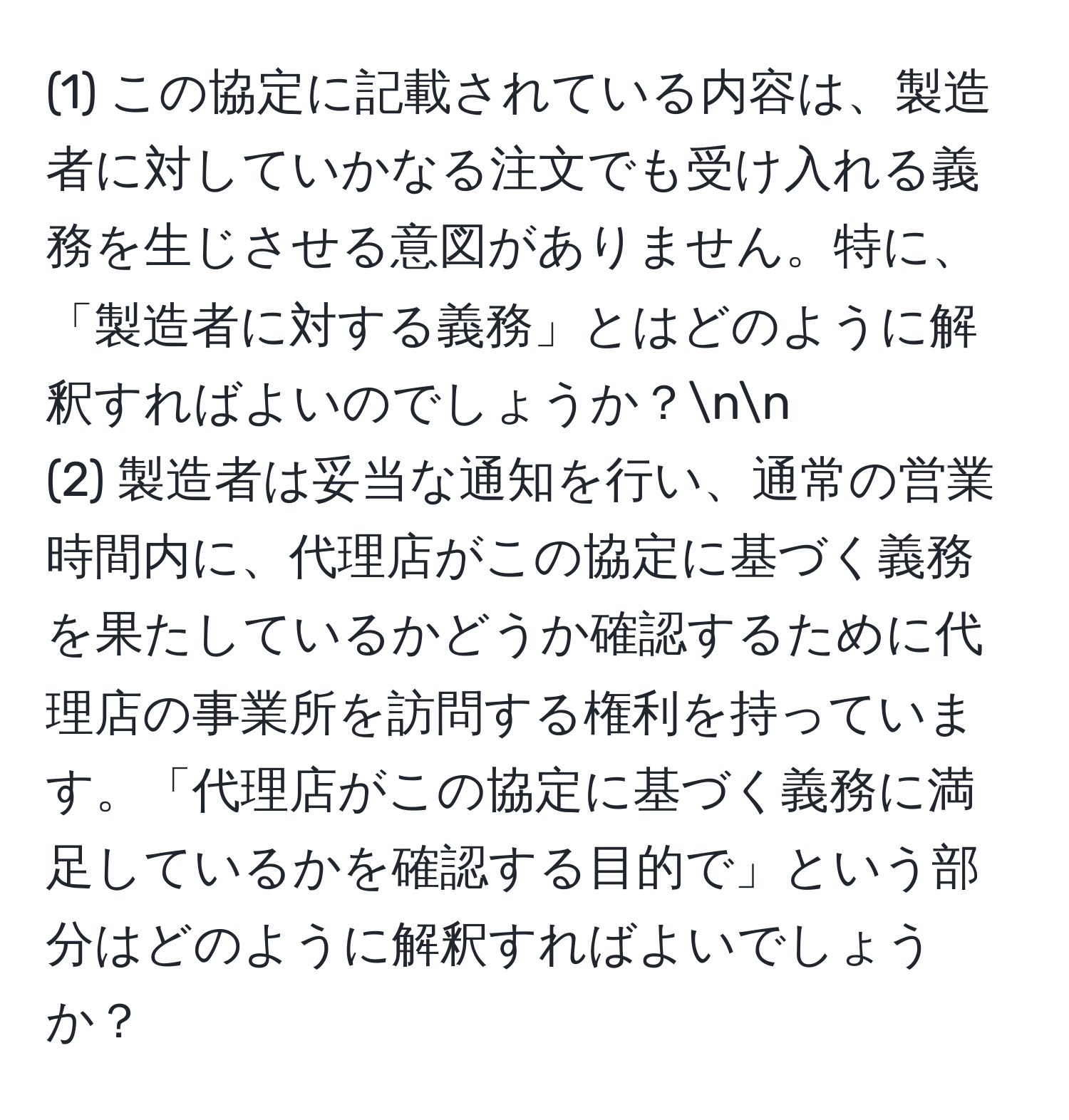 (1) この協定に記載されている内容は、製造者に対していかなる注文でも受け入れる義務を生じさせる意図がありません。特に、「製造者に対する義務」とはどのように解釈すればよいのでしょうか？nn
(2) 製造者は妥当な通知を行い、通常の営業時間内に、代理店がこの協定に基づく義務を果たしているかどうか確認するために代理店の事業所を訪問する権利を持っています。「代理店がこの協定に基づく義務に満足しているかを確認する目的で」という部分はどのように解釈すればよいでしょうか？