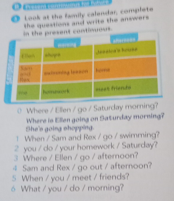 Look at the family calendar, complete 
the questions and write the answers. 
nuous. 
Where / Ellen / go / Saturday morning? 
Where is Ellen going on Saturday morning? 
She's going shopping. 
1 When / Sam and Rex / go / swimming? 
2 you / do / your homework / Saturday? 
3 Where / Ellen / go / afternoon? 
4 Sam and Rex / go out / afternoon? 
5 When / you / meet / friends? 
6 What / you / do / morning?