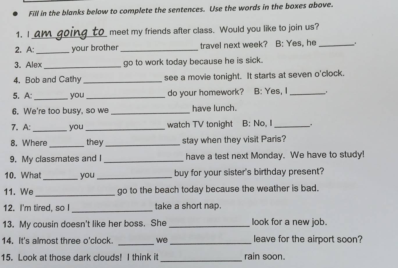 Fill in the blanks below to complete the sentences. Use the words in the boxes above. 
1.I _meet my friends after class. Would you like to join us? 
2. A: _your brother_ travel next week? B: Yes, he_ 
3. Alex _go to work today because he is sick. 
4. Bob and Cathy _see a movie tonight. It starts at seven o'clock. 
5. A: _you _do your homework? B: Yes, I_ 
. 
6. We're too busy, so we _have lunch. 
7. A: _you _watch TV tonight B: No, I _. 
8. Where _they_ stay when they visit Paris? 
9. My classmates and I _have a test next Monday. We have to study! 
10. What_ you _buy for your sister's birthday present? 
11. We_ go to the beach today because the weather is bad. 
12. I'm tired, so I _take a short nap. 
13. My cousin doesn't like her boss. She _look for a new job. 
14. It's almost three o'clock. _we _leave for the airport soon? 
15. Look at those dark clouds! I think it _rain soon.