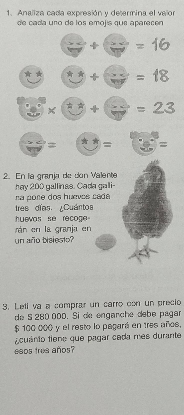 Analiza cada expresión y determina el valor 
de cada uno de los emojis que aparecen
 x/7 + x/7 =16
□ +□ =18
□ * □ +□ =23
□ =□ =□. 
= 
2. En la granja de don Valente 
hay 200 gallinas. Cada galli- 
na pone dos huevos cada 
tres días. ¿Cuántos 
huevos se recoge- 
rán en la granja en 
un año bisiesto? 
3. Leti va a comprar un carro con un precio 
de $ 280 000. Si de enganche debe pagar
$ 100 000 y el resto lo pagará en tres años, 
¿cuánto tiene que pagar cada mes durante 
esos tres años?