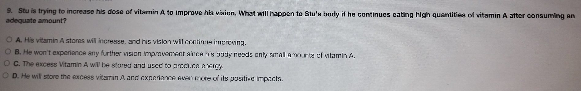 Stu is trying to increase his dose of vitamin A to improve his vision. What will happen to Stu's body if he continues eating high quantities of vitamin A after consuming an
adequate amount?
A. His vitamin A stores will increase, and his vision will continue improving.
B. He won't experience any further vision improvement since his body needs only small amounts of vitamin A.
C. The excess Vitamin A will be stored and used to produce energy.
D. He will store the excess vitamin A and experience even more of its positive impacts.