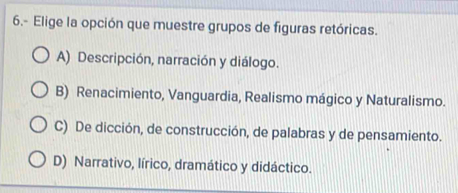 6.- Elige la opción que muestre grupos de figuras retóricas.
A) Descripción, narración y diálogo.
B) Renacimiento, Vanguardia, Realismo mágico y Naturalismo.
C) De dicción, de construcción, de palabras y de pensamiento.
D) Narrativo, lírico, dramático y didáctico.