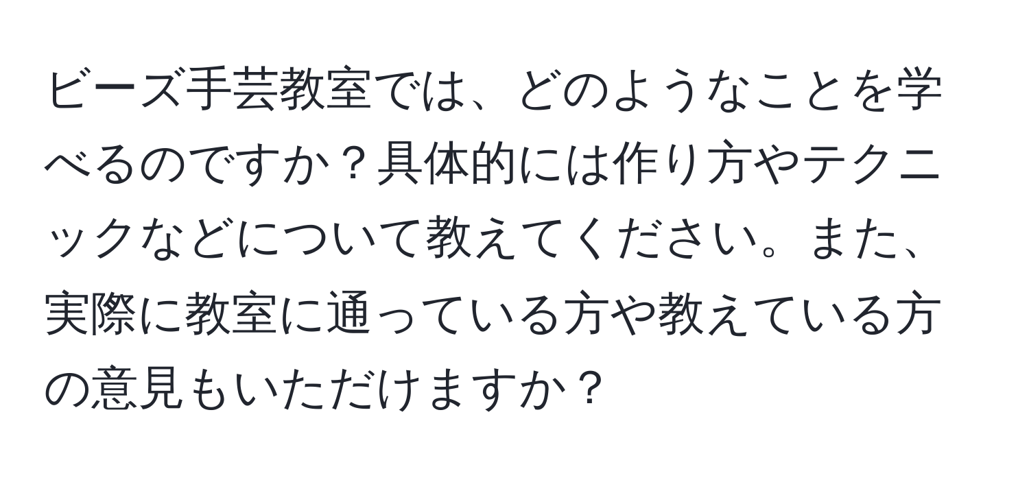 ビーズ手芸教室では、どのようなことを学べるのですか？具体的には作り方やテクニックなどについて教えてください。また、実際に教室に通っている方や教えている方の意見もいただけますか？