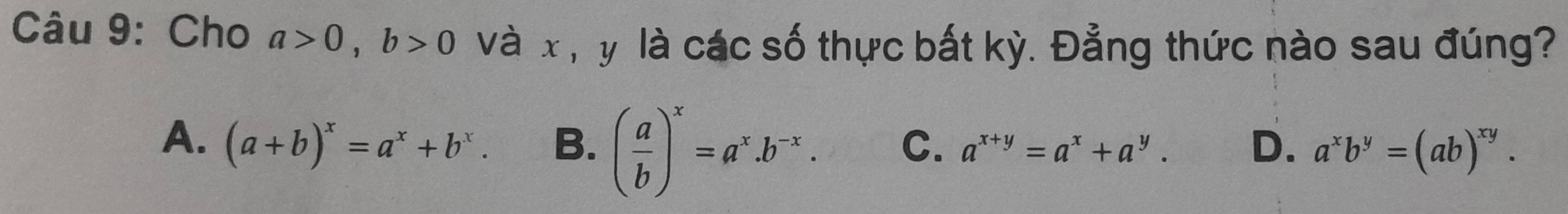 Cho a>0, b>0 và x , y là các số thực bất kỳ. Đẳng thức nào sau đúng?
A. (a+b)^x=a^x+b^x. B. ( a/b )^x=a^x.b^(-x). C. a^(x+y)=a^x+a^y. D. a^xb^y=(ab)^xy.