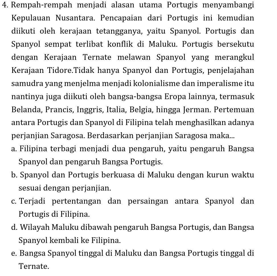 Rempah-rempah menjadi alasan utama Portugis menyambangi
Kepulauan Nusantara. Pencapaian dari Portugis ini kemudian
diikuti oleh kerajaan tetangganya, yaitu Spanyol. Portugis dan
Spanyol sempat terlibat konflik di Maluku. Portugis bersekutu
dengan Kerajaan Ternate melawan Spanyol yang merangkul
Kerajaan Tidore.Tidak hanya Spanyol dan Portugis, penjelajahan
samudra yang menjelma menjadi kolonialisme dan imperalisme itu
nantinya juga diikuti oleh bangsa-bangsa Eropa lainnya, termasuk
Belanda, Prancis, Inggris, Italia, Belgia, hingga Jerman. Pertemuan
antara Portugis dan Spanyol di Filipina telah menghasilkan adanya
perjanjian Saragosa. Berdasarkan perjanjian Saragosa maka...
a. Filipina terbagi menjadi dua pengaruh, yaitu pengaruh Bangsa
Spanyol dan pengaruh Bangsa Portugis.
b. Spanyol dan Portugis berkuasa di Maluku dengan kurun waktu
sesuai dengan perjanjian.
c. Terjadi pertentangan dan persaingan antara Spanyol dan
Portugis di Filipina.
d. Wilayah Maluku dibawah pengaruh Bangsa Portugis, dan Bangsa
Spanyol kembali ke Filipina.
e. Bangsa Spanyol tinggal di Maluku dan Bangsa Portugis tinggal di
Ternate.