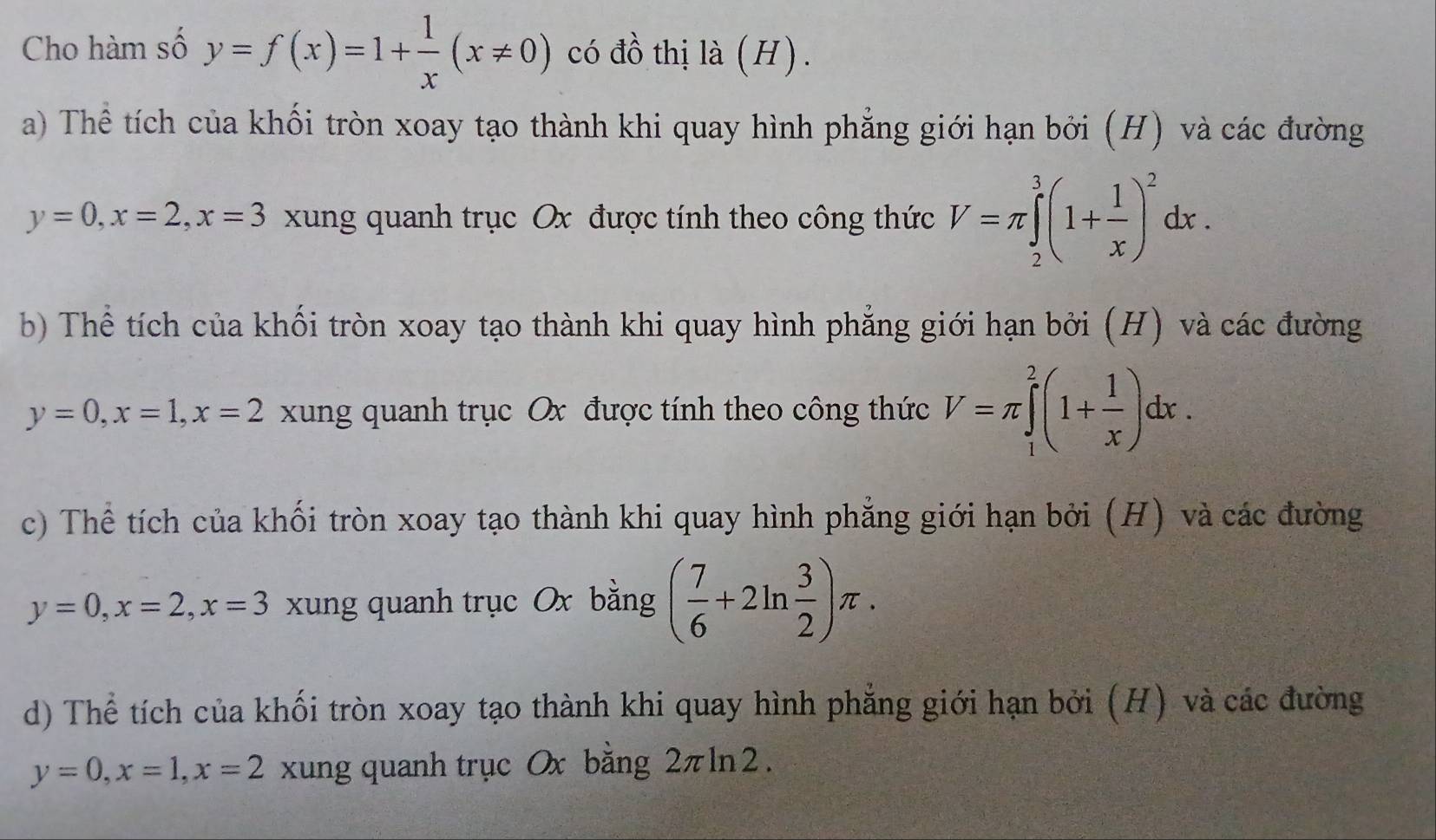 Cho hàm số y=f(x)=1+ 1/x (x!= 0) có đồ thị là (H) .
a) Thể tích của khối tròn xoay tạo thành khi quay hình phẳng giới hạn bởi (H) và các đường
y=0, x=2, x=3 xung quanh trục Ox được tính theo công thức V=π ∈tlimits _2^(3(1+frac 1)x)^2dx.
b Thể tích của khối tròn xoay tạo thành khi quay hình phẳng giới hạn bởi (H) và các đường
y=0, x=1, x=2 xung quanh trục Ox được tính theo công thức V=π ∈tlimits _1^(2(1+frac 1)x)dx.
c) Thể tích của khối tròn xoay tạo thành khi quay hình phẳng giới hạn bởi (H) và các đường
y=0, x=2, x=3 xung quanh trục Ox bằng ( 7/6 +2ln  3/2 )π.
d) Thể tích của khối tròn xoay tạo thành khi quay hình phẳng giới hạn bởi (H) và các đường
y=0, x=1, x=2 xung quanh trục 0x bằng 2πln 2.