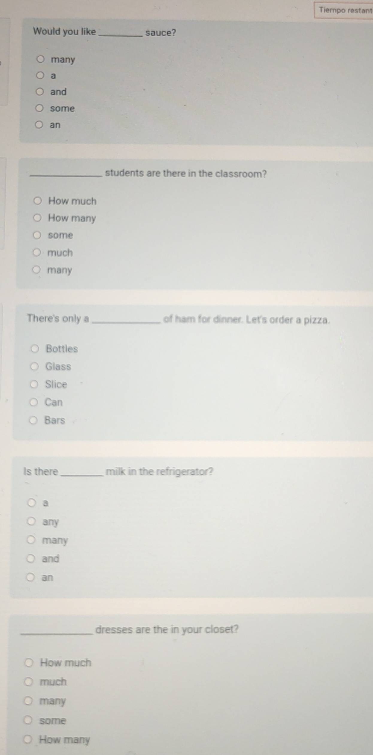 Tiempo restant
Would you like_ sauce?
many
a
and
some
an
_students are there in the classroom?
How much
How many
some
much
many
There's only a _of ham for dinner. Let's order a pizza.
Bottles
Glass
Slice
Can
Bars
Is there _milk in the refrigerator?
a
any
many
and
an
_dresses are the in your closet?
How much
much
many
some
How many