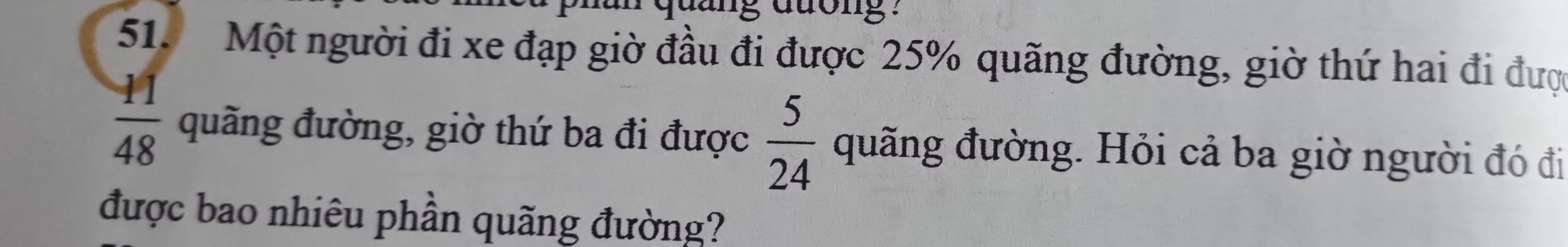 quảng đuong : 
51. Một người đi xe đạp giờ đầu đi được 25% quãng đường, giờ thứ hai đi được
 11/48  quãng đường, giờ thứ ba đi được  5/24  quãng đường. Hỏi cả ba giờ người đó đi 
được bao nhiêu phần quãng đường?