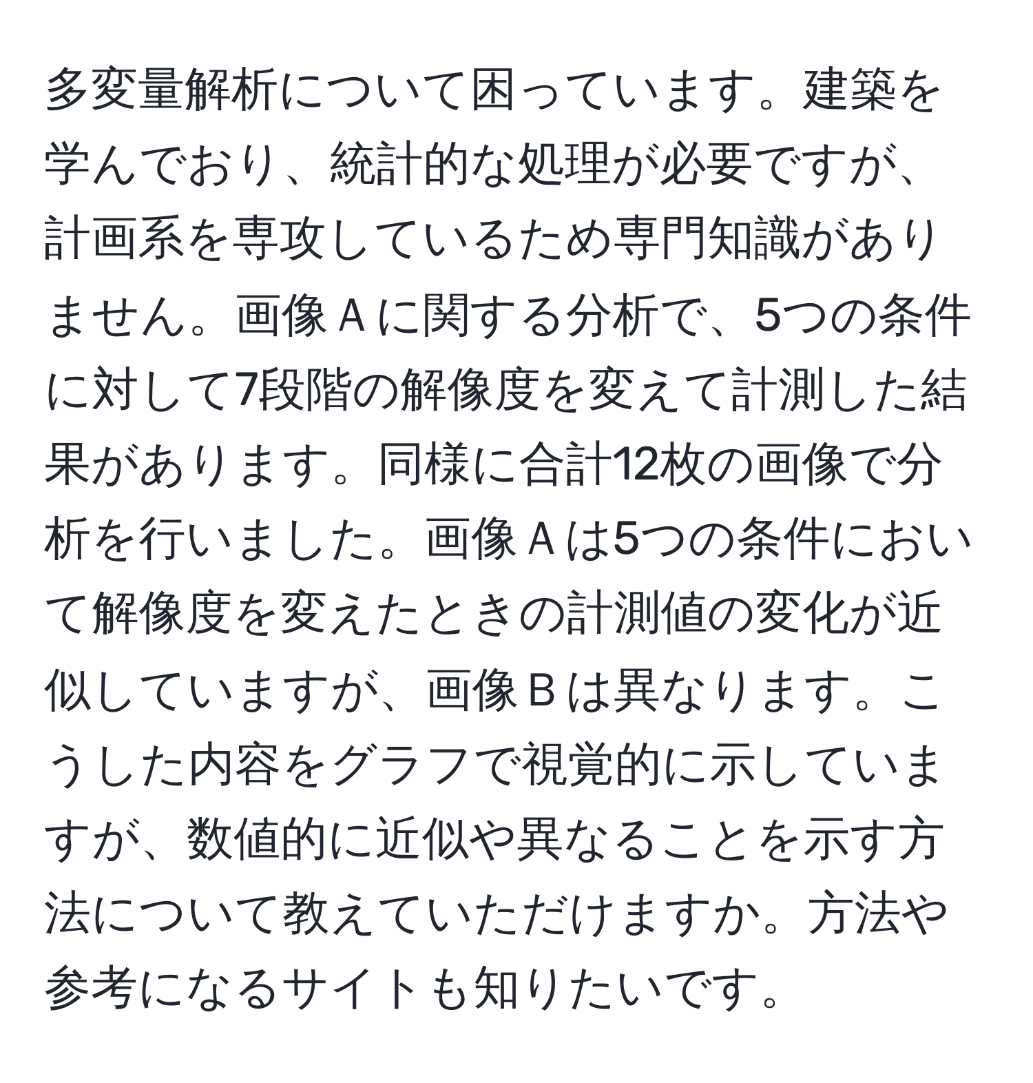 多変量解析について困っています。建築を学んでおり、統計的な処理が必要ですが、計画系を専攻しているため専門知識がありません。画像Ａに関する分析で、5つの条件に対して7段階の解像度を変えて計測した結果があります。同様に合計12枚の画像で分析を行いました。画像Ａは5つの条件において解像度を変えたときの計測値の変化が近似していますが、画像Ｂは異なります。こうした内容をグラフで視覚的に示していますが、数値的に近似や異なることを示す方法について教えていただけますか。方法や参考になるサイトも知りたいです。