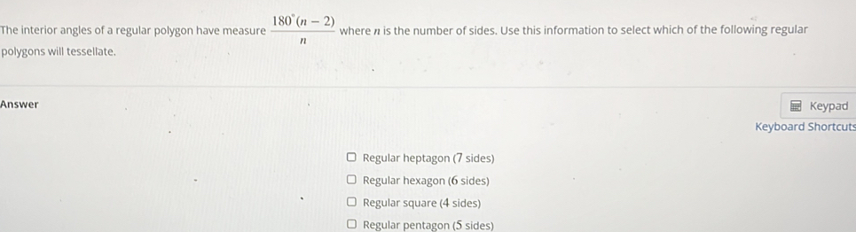 The interior angles of a regular polygon have measure  (180°(n-2))/n  where n is the number of sides. Use this information to select which of the following regular
polygons will tessellate.
Answer Keypad
Keyboard Shortcuts
Regular heptagon (7 sides)
Regular hexagon (6 sides)
Regular square (4 sides)
Regular pentagon (5 sides)