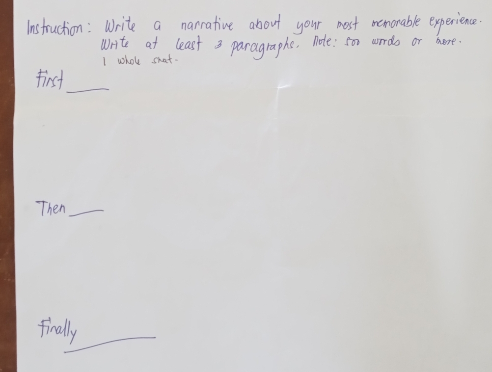 instruction: Write a narrative about your most mamonable experience. 
write at least 3 paragraphs, note: 5oo worrds or hore 
I whole shat- 
_ 
first 
Then_ 
finally