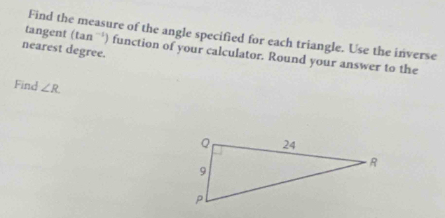 Find the measure of the angle specified for each triangle. Use the inverse 
nearest degree. 
tangent (tan^(-1)) function of your calculator. Round your answer to the 
Find ∠ R.