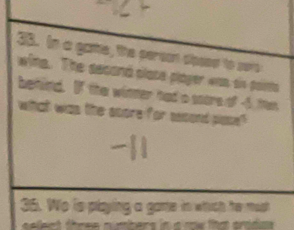 In a gae, the person dissse to sere 
wing. The aecand slate player was sis pais 
behind. If the winter had a score of -4 ten 
what was the score for second plase? 
36. Wo is playing a game in which he must 
select three numbers in a mw that ardas