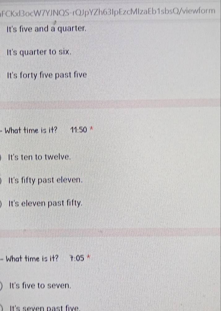 aFCKxl3ocW7YJNQS-rQJpYZh63IpEzcMIzaEb1sbsQ/viewform
It's five and a quarter.
It's quarter to six.
It's forty five past five
What time is it? 11:50 *
It's ten to twelve.
It's fifty past eleven.
It's eleven past fifty.
- What time is it? 7:05 *
It's five to seven.
It's seven past five.