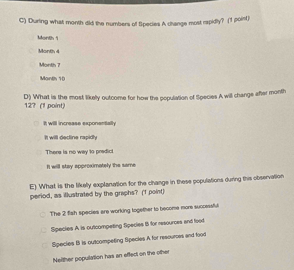 During what month did the numbers of Species A change most rapidly? (1 point)
Month 1
Month 4
Month 7
Month 10
D) What is the most likely outcome for how the population of Species A will change after month
12? (1 point)
It will increase exponentially
It will decline rapidly
There is no way to predict
It will stay approximately the same
E) What is the likely explanation for the change in these populations during this observation
period, as illustrated by the graphs? (1 point)
The 2 fish species are working together to become more successful
Species A is outcompeting Species B for resources and food
Species B is outcompeting Species A for resources and food
Neither population has an effect on the other